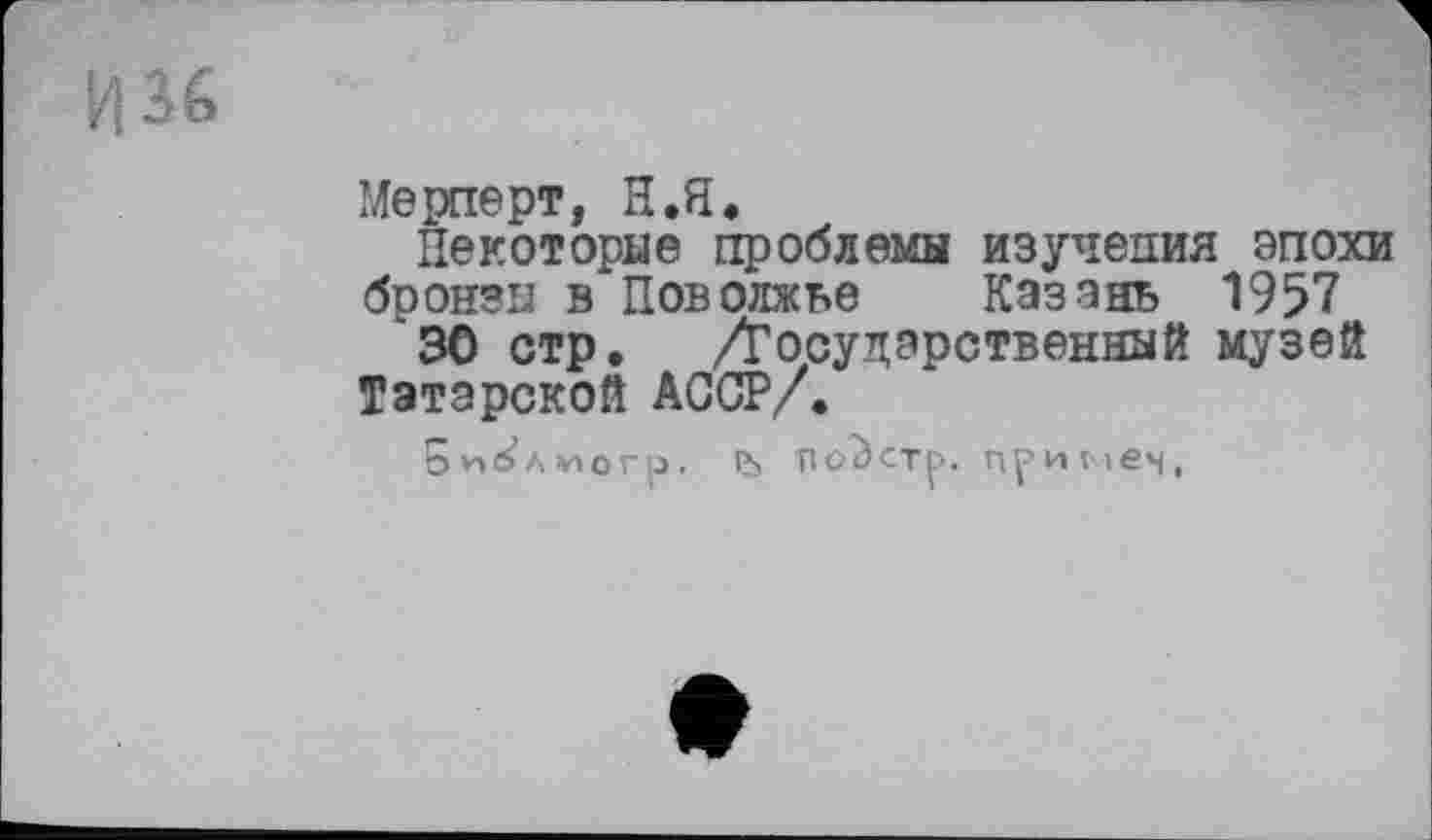 ﻿Мерперт, Н.Я,
Некоторые проблемы изучения эпохи бронзы в Поволжье Казань 1957 '30 стр. /Государственный музей
Татарской АССР/.
5*1^Л¥»ОГр. ÏJ» ПО^СТр. пр И Vies,